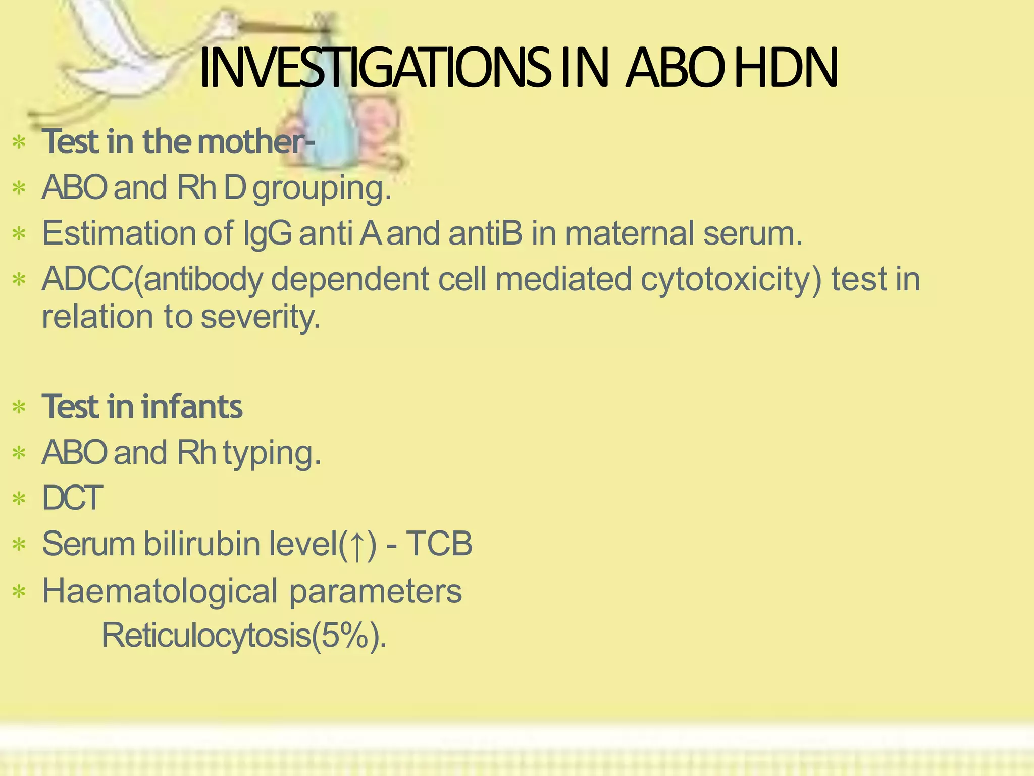  Test in themother-
 ABOand RhDgrouping.
 Estimation of IgGanti Aand antiB in maternal serum.
 ADCC(antibody dependent cell mediated cytotoxicity) test in
relation to severity.
INVESTIGATIONSIN ABOHDN
 Test ininfants
 ABOand Rhtyping.
 DCT
 Serum bilirubin level(↑) - TCB
 Haematological parameters
Reticulocytosis(5%).
 