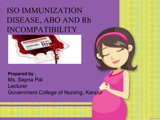 ISO IMMUNIZATION
DISEASE, ABO AND Rh
INCOMPATIBILITY
Prepared by ,
Ms. Sapna Pal
Lecturer
Government College of Nursing, Kanpur
 