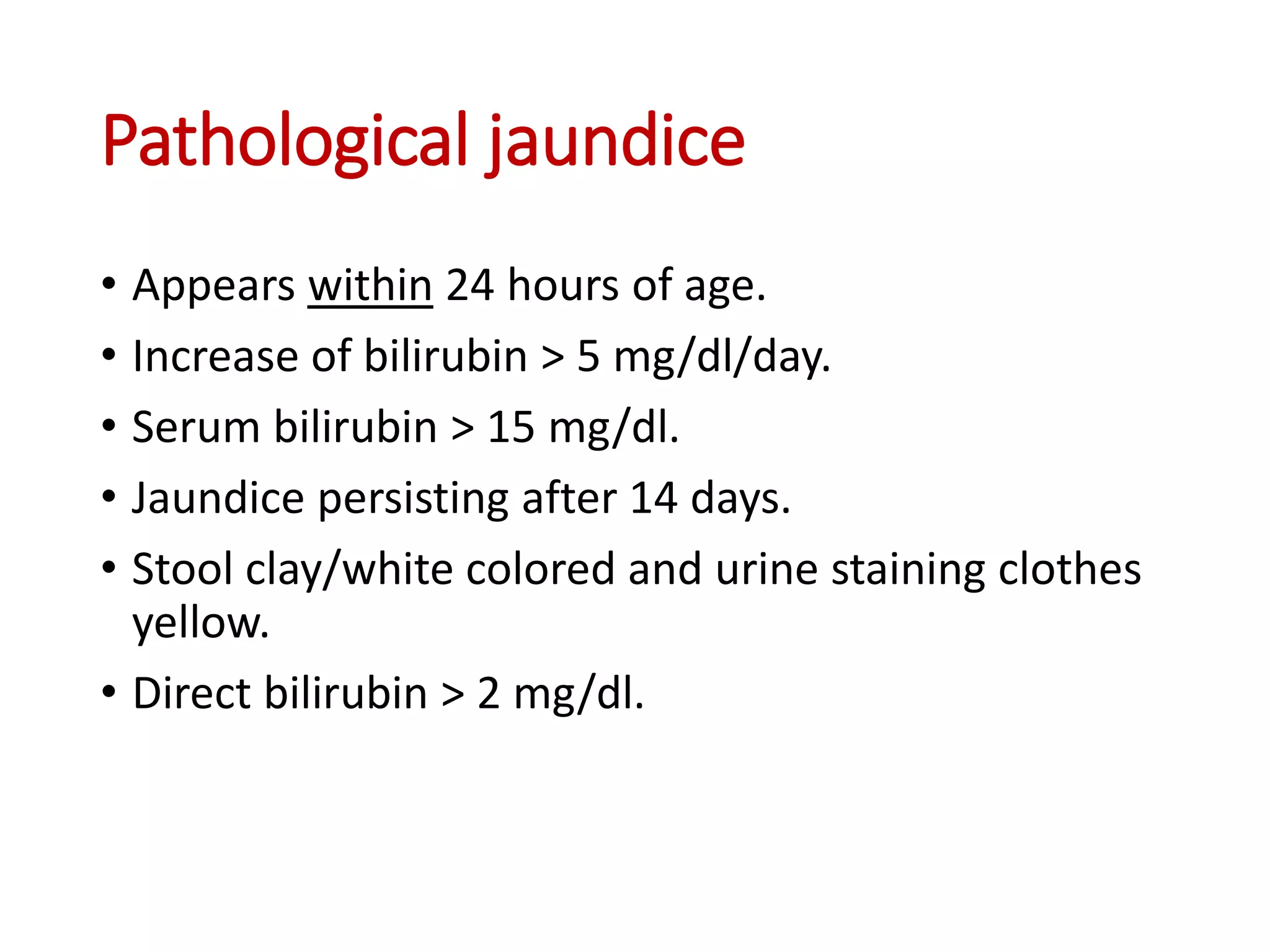Pathological jaundice
• Appears within 24 hours of age.
• Increase of bilirubin > 5 mg/dl/day.
• Serum bilirubin > 15 mg/dl.
• Jaundice persisting after 14 days.
• Stool clay/white colored and urine staining clothes
yellow.
• Direct bilirubin > 2 mg/dl.
 