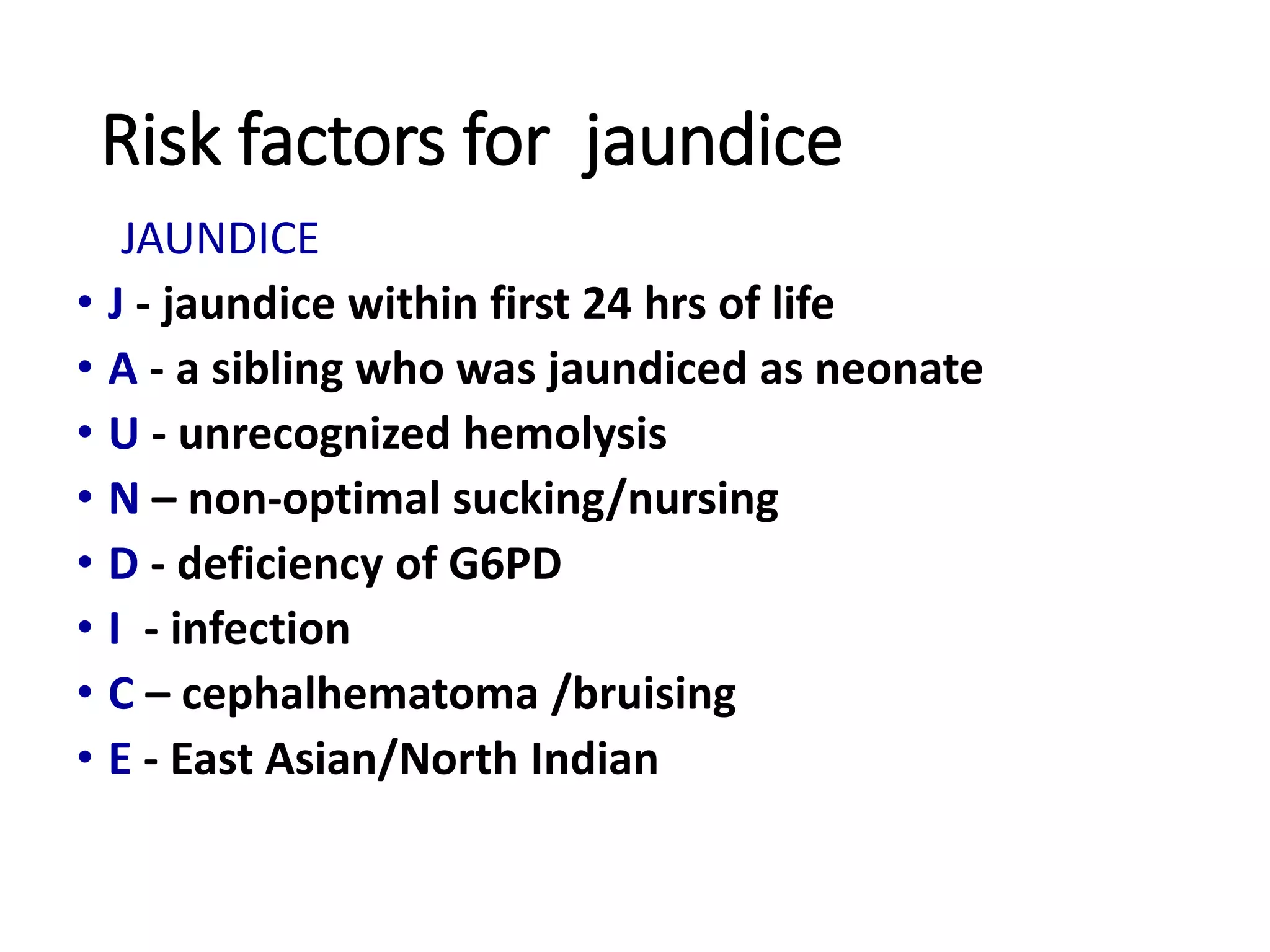 Risk factors for jaundice
JAUNDICE
• J - jaundice within first 24 hrs of life
• A - a sibling who was jaundiced as neonate
• U - unrecognized hemolysis
• N – non-optimal sucking/nursing
• D - deficiency of G6PD
• I - infection
• C – cephalhematoma /bruising
• E - East Asian/North Indian
 