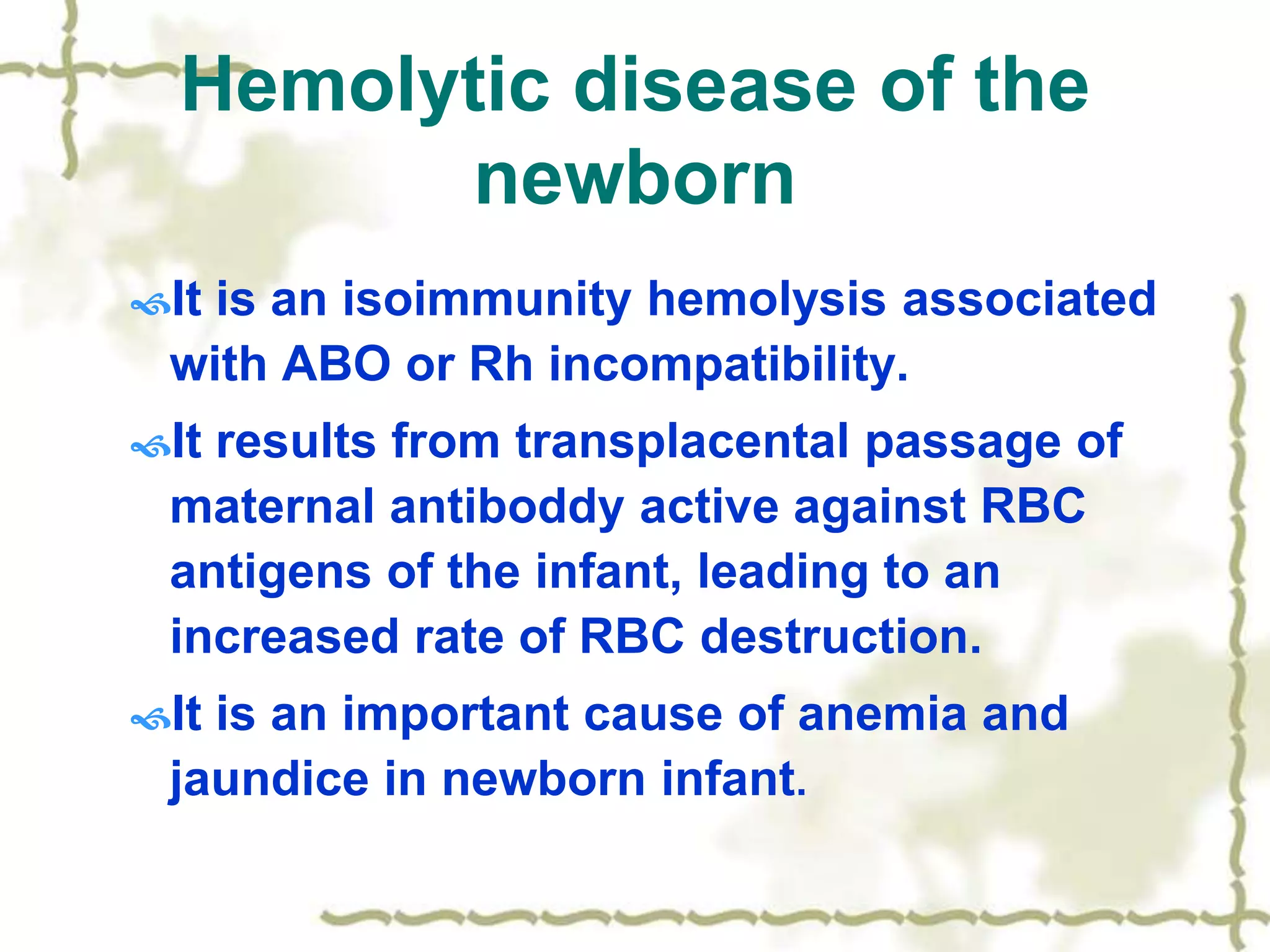 Hemolytic disease of the
newborn
It is an isoimmunity hemolysis associated
with ABO or Rh incompatibility.
It results from transplacental passage of
maternal antiboddy active against RBC
antigens of the infant, leading to an
increased rate of RBC destruction.
It is an important cause of anemia and
jaundice in newborn infant.
 