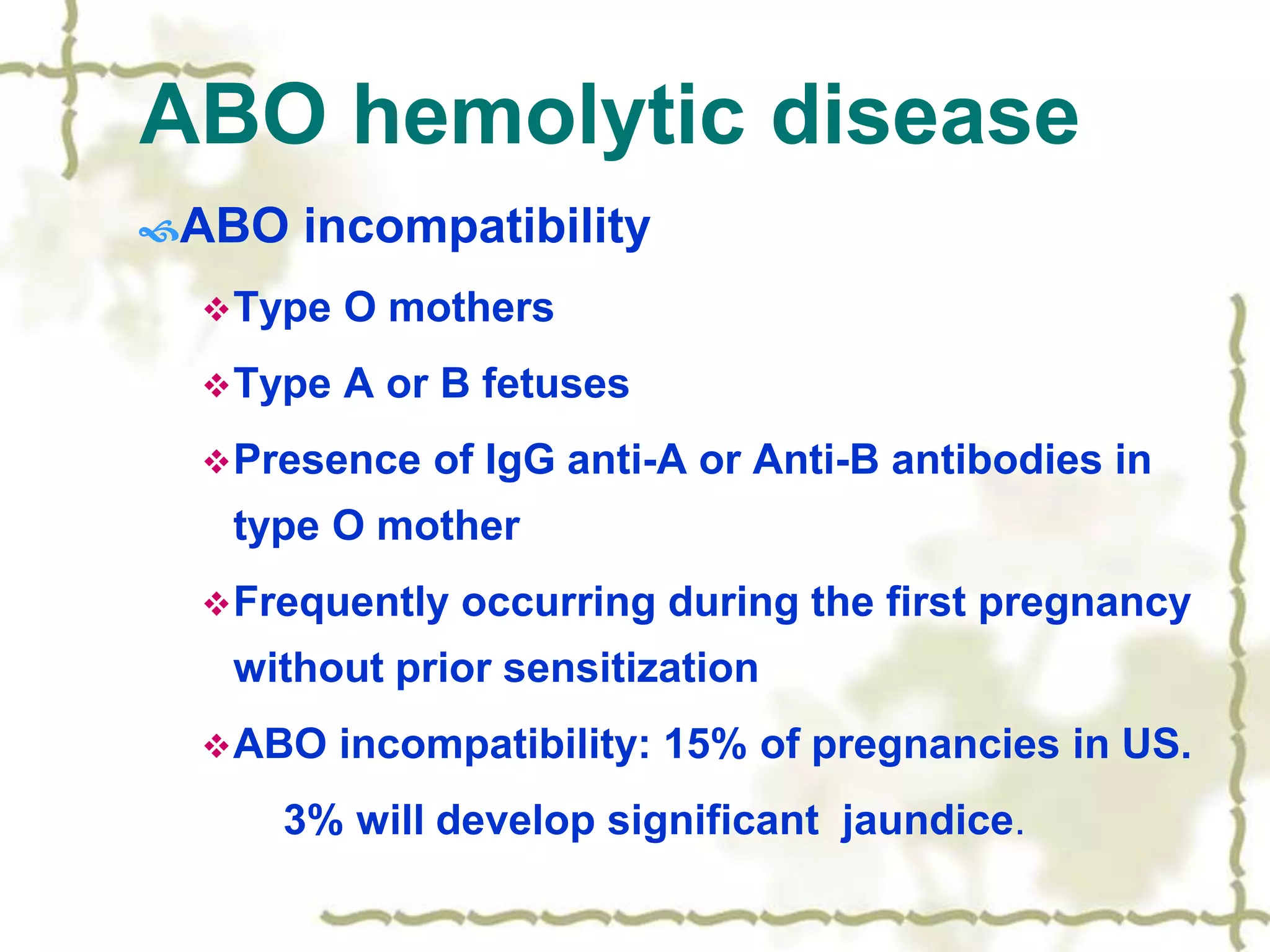ABO hemolytic disease
ABO incompatibility
Type O mothers
Type A or B fetuses
Presence of IgG anti-A or Anti-B antibodies in
type O mother
Frequently occurring during the first pregnancy
without prior sensitization
ABO incompatibility: 15% of pregnancies in US.
3% will develop significant jaundice.
 