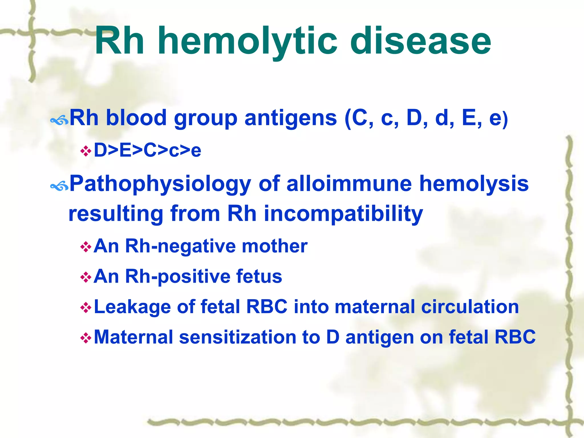 Rh hemolytic disease
Rh blood group antigens (C, c, D, d, E, e)
D>E>C>c>e
Pathophysiology of alloimmune hemolysis
resulting from Rh incompatibility
An Rh-negative mother
An Rh-positive fetus
Leakage of fetal RBC into maternal circulation
Maternal sensitization to D antigen on fetal RBC
 