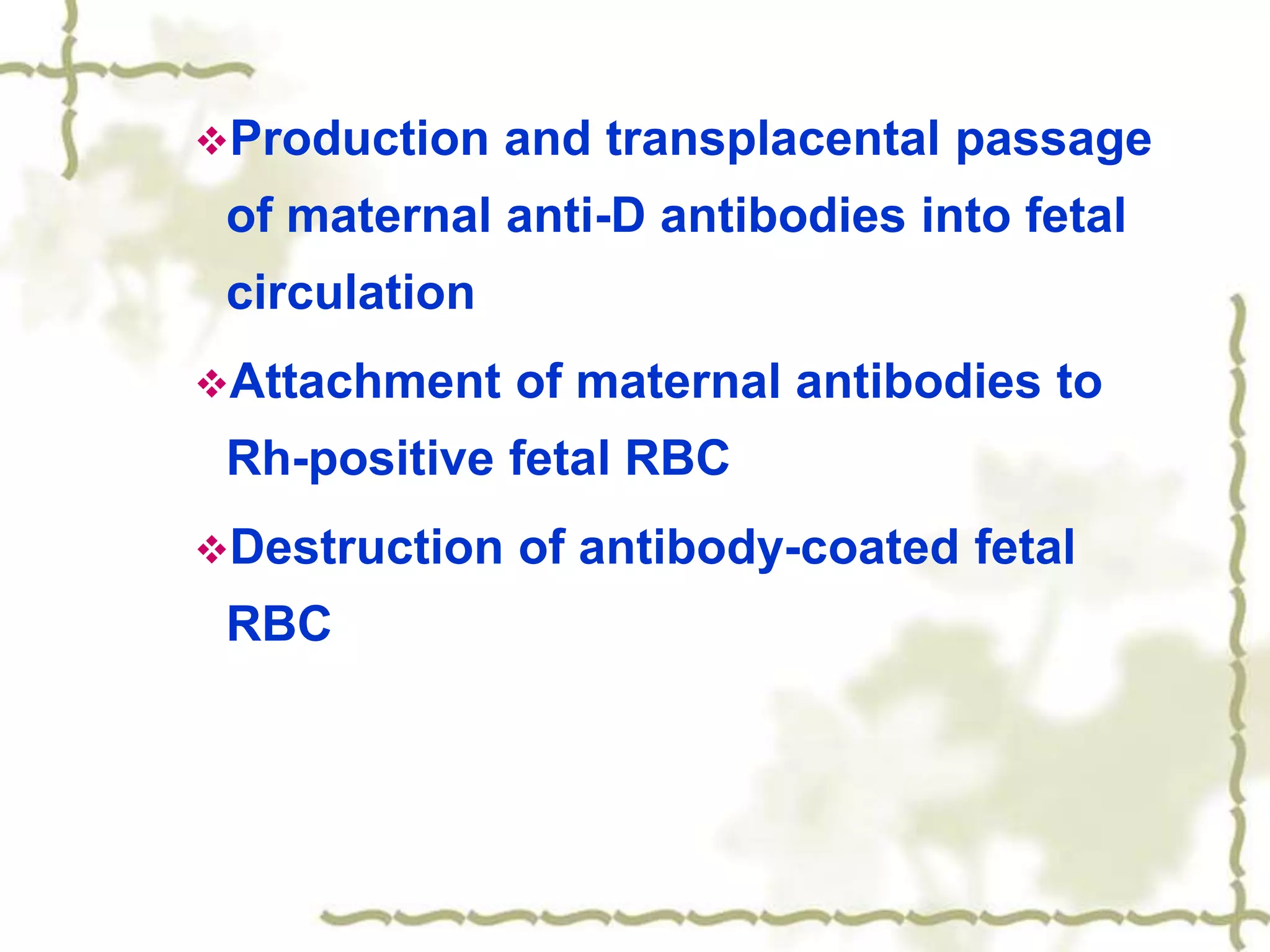 Production and transplacental passage
of maternal anti-D antibodies into fetal
circulation
Attachment of maternal antibodies to
Rh-positive fetal RBC
Destruction of antibody-coated fetal
RBC
 