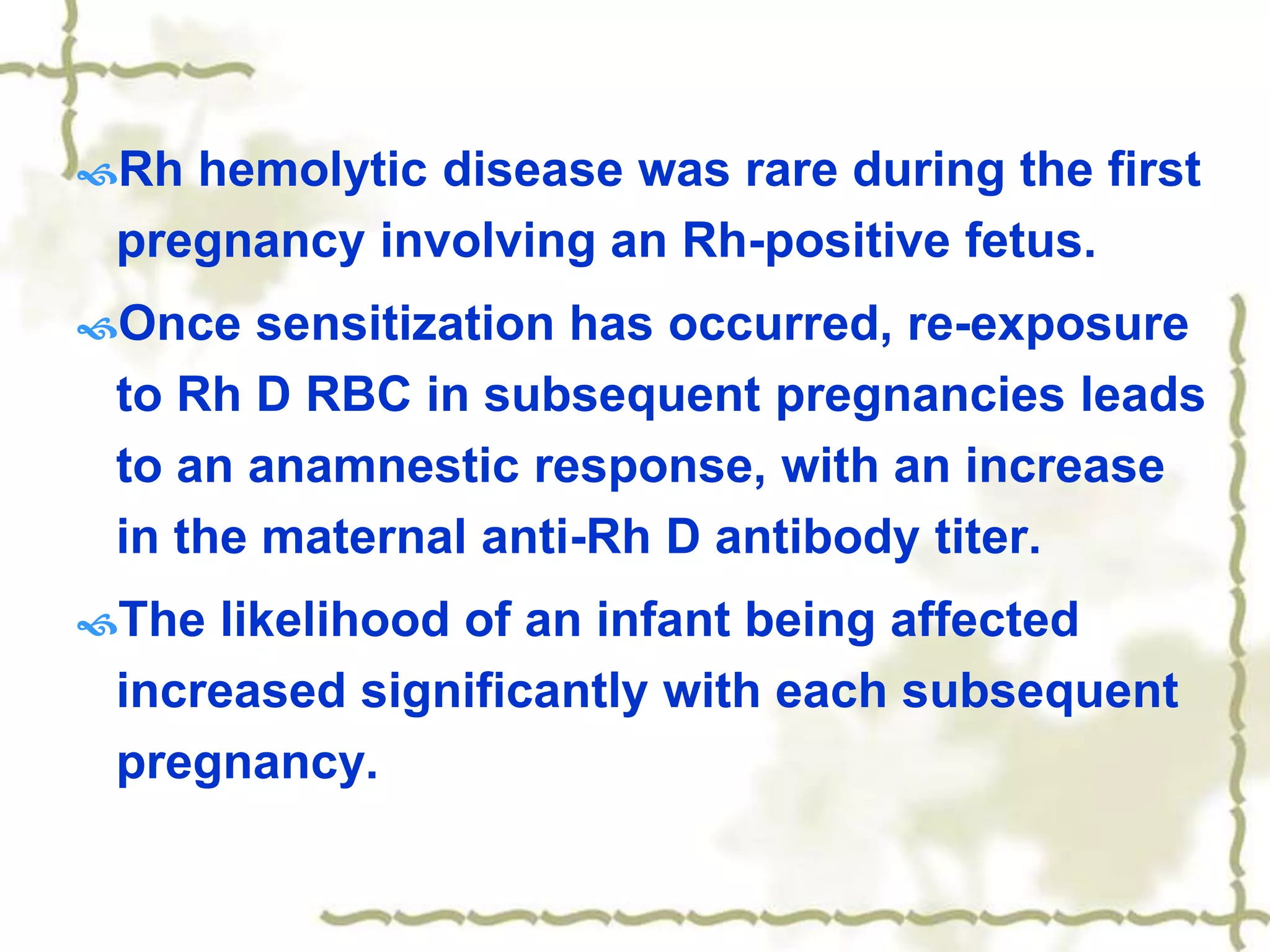 Rh hemolytic disease was rare during the first
pregnancy involving an Rh-positive fetus.
Once sensitization has occurred, re-exposure
to Rh D RBC in subsequent pregnancies leads
to an anamnestic response, with an increase
in the maternal anti-Rh D antibody titer.
The likelihood of an infant being affected
increased significantly with each subsequent
pregnancy.
 