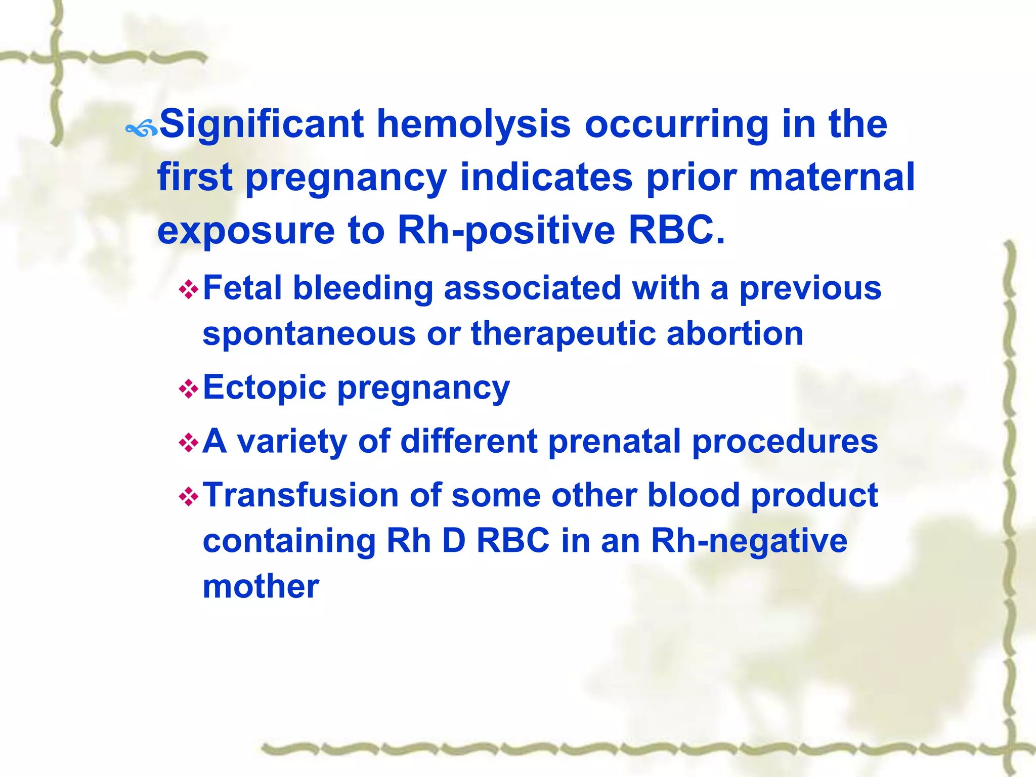 Significant hemolysis occurring in the
first pregnancy indicates prior maternal
exposure to Rh-positive RBC.
Fetal bleeding associated with a previous
spontaneous or therapeutic abortion
Ectopic pregnancy
A variety of different prenatal procedures
Transfusion of some other blood product
containing Rh D RBC in an Rh-negative
mother
 