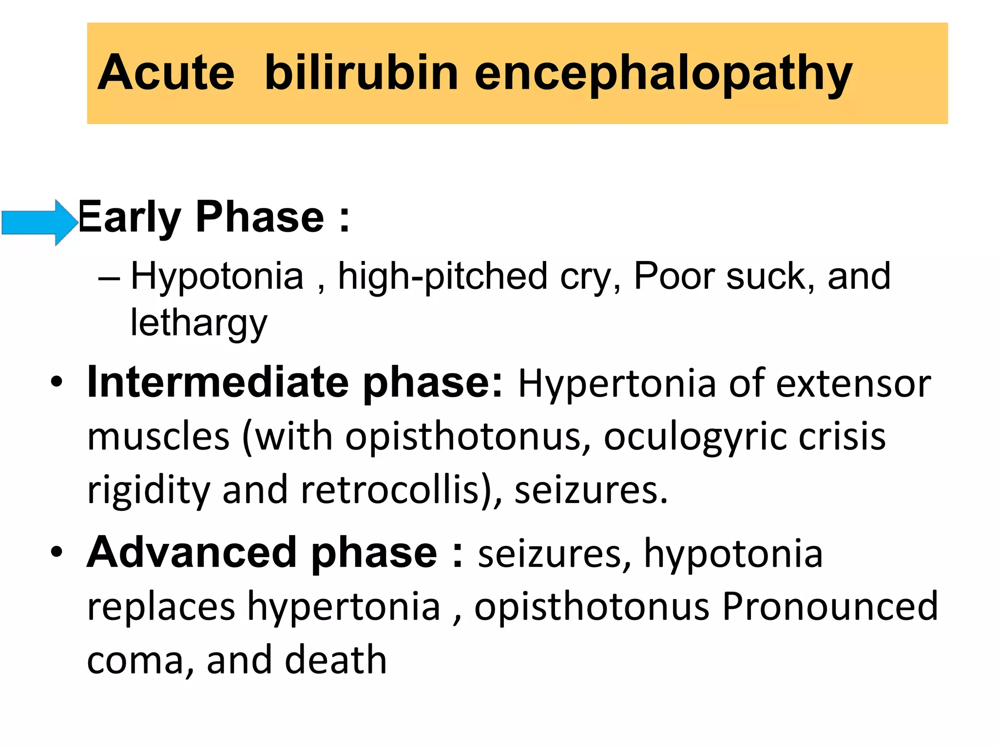 • Early Phase :
– Hypotonia , high-pitched cry, Poor suck, and
lethargy
• Intermediate phase: Hypertonia of extensor
muscles (with opisthotonus, oculogyric crisis
rigidity and retrocollis), seizures.
• Advanced phase : seizures, hypotonia
replaces hypertonia , opisthotonus Pronounced
coma, and death
Acute bilirubin encephalopathy
 