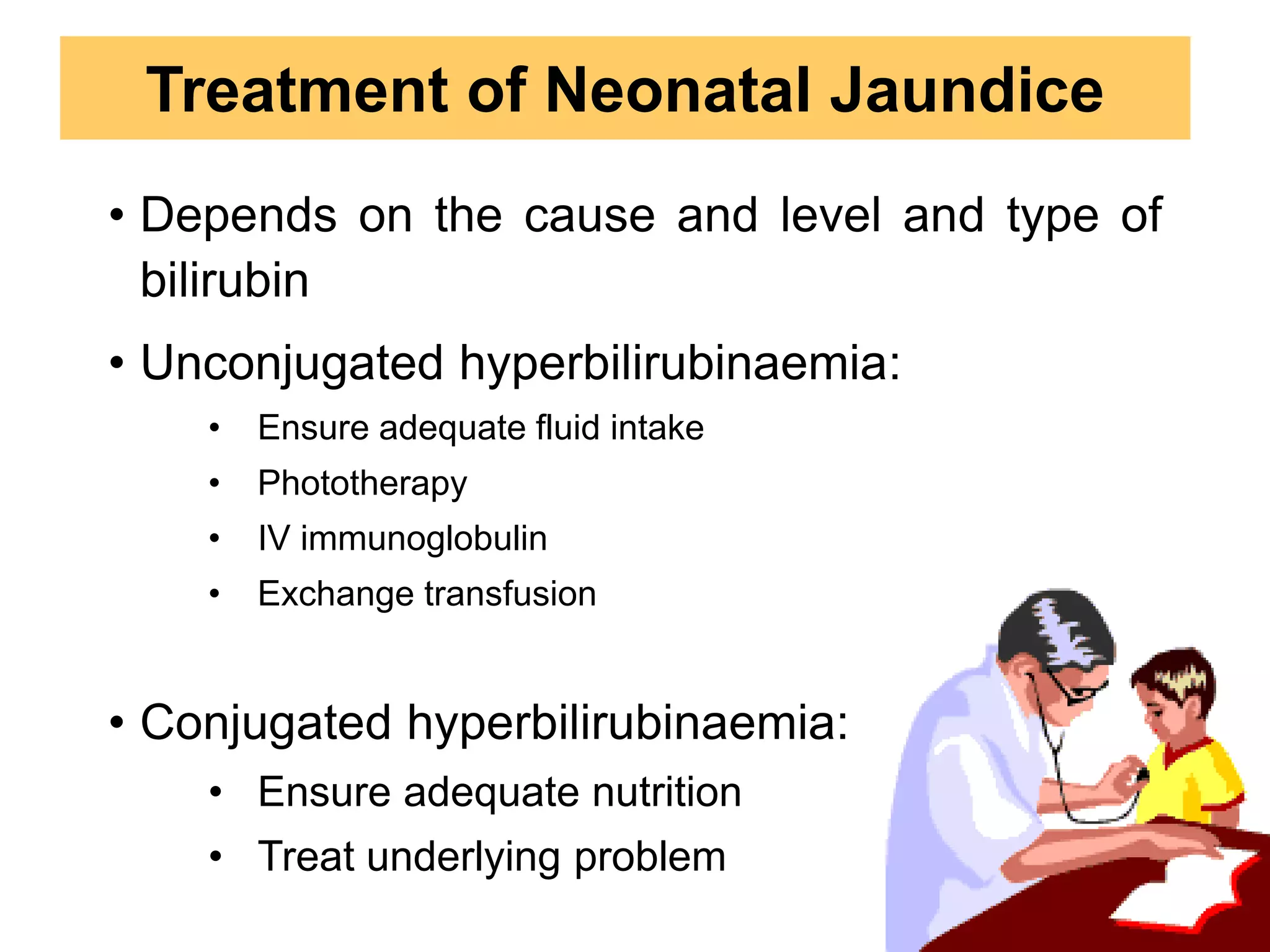 • Depends on the cause and level and type of
bilirubin
• Unconjugated hyperbilirubinaemia:
• Ensure adequate fluid intake
• Phototherapy
• IV immunoglobulin
• Exchange transfusion
• Conjugated hyperbilirubinaemia:
• Ensure adequate nutrition
• Treat underlying problem
Treatment of Neonatal Jaundice
 
