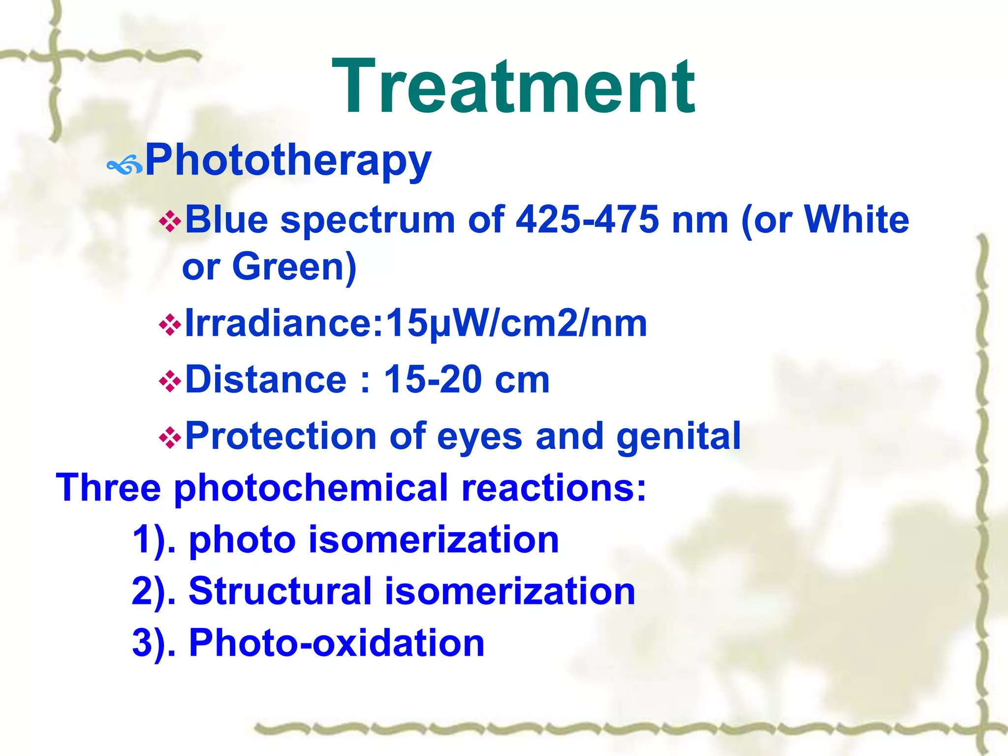 Treatment
Phototherapy
Blue spectrum of 425-475 nm (or White
or Green)
Irradiance:15μW/cm2/nm
Distance : 15-20 cm
Protection of eyes and genital
Three photochemical reactions:
1). photo isomerization
2). Structural isomerization
3). Photo-oxidation
 