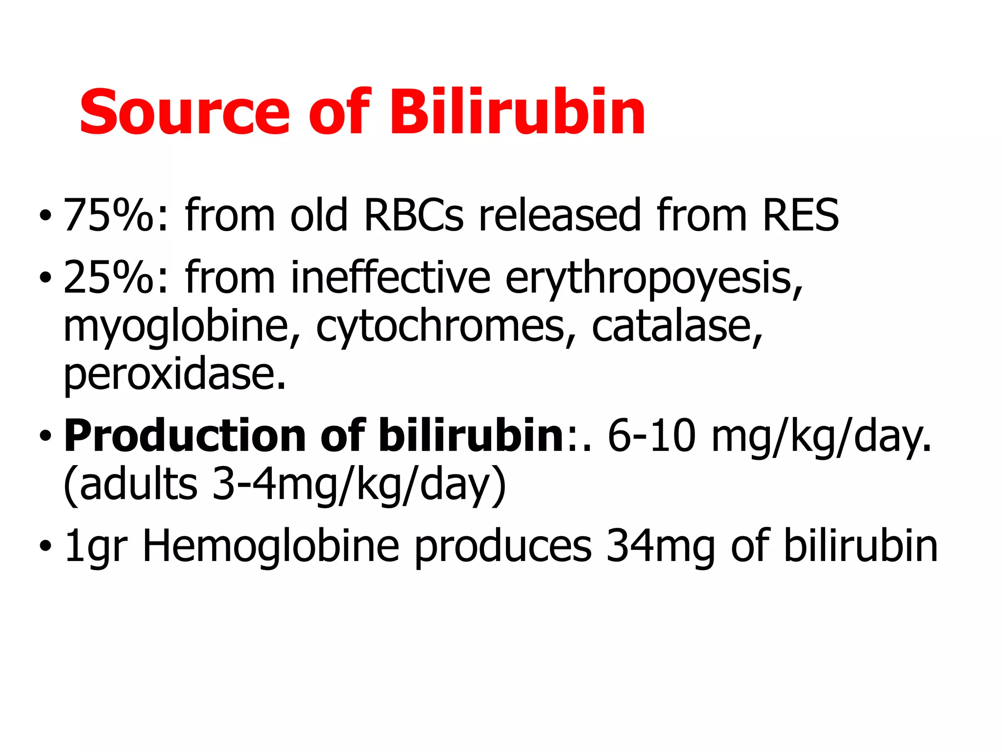 Source of Bilirubin
• 75%: from old RBCs released from RES
• 25%: from ineffective erythropoyesis,
myoglobine, cytochromes, catalase,
peroxidase.
• Production of bilirubin:. 6-10 mg/kg/day.
(adults 3-4mg/kg/day)
• 1gr Hemoglobine produces 34mg of bilirubin
 