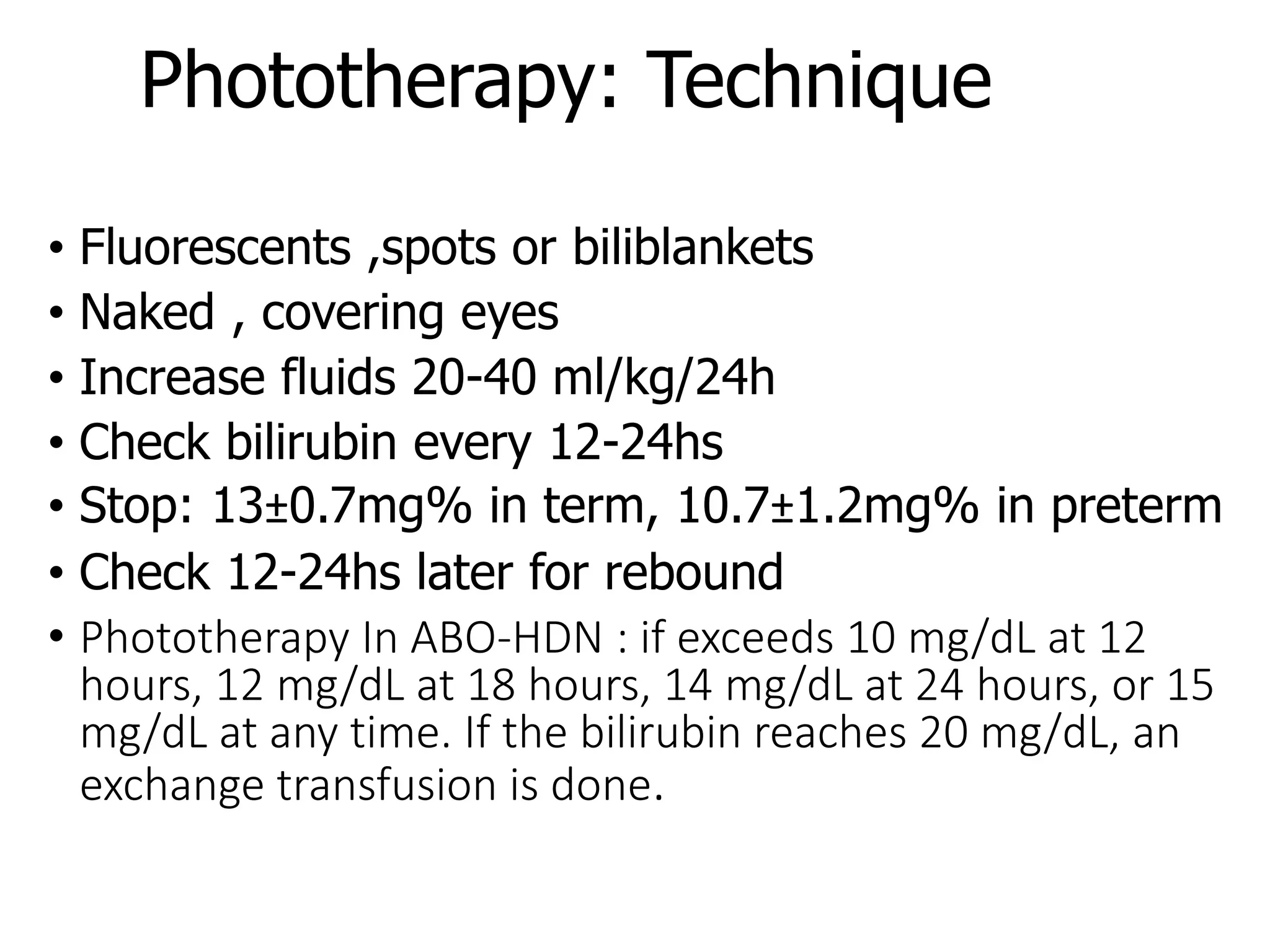Phototherapy: Technique
• Fluorescents ,spots or biliblankets
• Naked , covering eyes
• Increase fluids 20-40 ml/kg/24h
• Check bilirubin every 12-24hs
• Stop: 13±0.7mg% in term, 10.7±1.2mg% in preterm
• Check 12-24hs later for rebound
• Phototherapy In ABO-HDN : if exceeds 10 mg/dL at 12
hours, 12 mg/dL at 18 hours, 14 mg/dL at 24 hours, or 15
mg/dL at any time. If the bilirubin reaches 20 mg/dL, an
exchange transfusion is done.
 