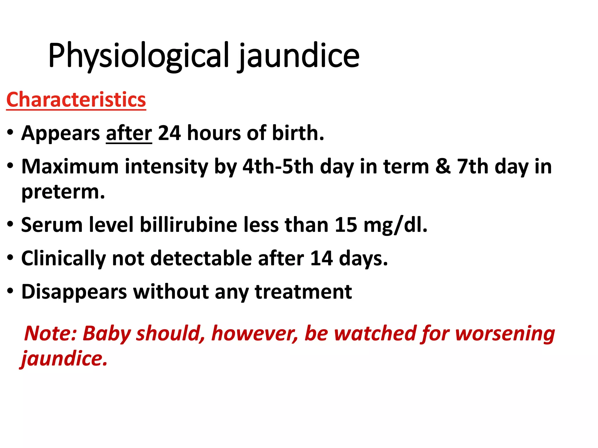 Physiological jaundice
Characteristics
• Appears after 24 hours of birth.
• Maximum intensity by 4th-5th day in term & 7th day in
preterm.
• Serum level billirubine less than 15 mg/dl.
• Clinically not detectable after 14 days.
• Disappears without any treatment
Note: Baby should, however, be watched for worsening
jaundice.
 