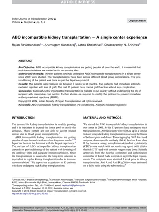ABO incompatible kidney transplantation e A single center experience
Rajan Ravichandrana,*, Arumugam Kanakarajb
, Ashok Shakthivelc
, Chakravarthy N. Srinivasd
ABSTRACT
Aim/Objective: ABO incompatible kidney transplantations are getting popular all over the world. It is essential that
such transplantations are carried out in our country also.
Material and methods: Thirteen patients who had undergone ABO incompatible transplantations in a single center
since 2009 were studied. The transplantations have been across different blood group combinations. The pre-
conditioning of the patient was done as per the Japanese protocol.
Results: The patients were followed up between 4 weeks to 28 months. Two patients had immediate antibody-
mediated rejection with loss of graft. The rest 11 patients have normal graft function without any complication.
Conclusion: Successful ABO incompatible transplantation is feasible in our country without endangering the life of
recipient with reasonable cost control. Further studies are required to modify the protocol to prevent immediate
antibody-mediated rejections (ABMR).
Copyright © 2012, Indian Society of Organ Transplantation. All rights reserved.
Keywords: ABO incompatible, Kidney transplantation, Pre-conditioning, Antibody-mediated rejections
INTRODUCTION
The demand for kidney transplantation is steadily growing
and it is important to expand the donor pool to satisfy the
demands. Many centers are not able to accept related
donors due to blood group incompatibility.1
ABO incompatible kidney transplantations are getting
popular all over the world with excellent long-term results.2e4
Japan has been on the foremost with the largest experience.4
The success of ABO incompatible kidney transplantation
depends on preconditioning of the patient with lowering of
the antibody titers and adequate immunosupression. Once
the transplantation is successful, the long-term outcome is
equivalent to regular kidney transplantation due to immune
accommodation.5
We report our experience in 13 patients
who have undergone such kidney transplantations.
MATERIAL AND METHODS
We started the ABO incompatible kidney transplantation in
our center in 2009. So far 13 patients have undergone such
transplantations. All transplants were worked up in a similar
fashion to regular kidney transplantation assessing the ﬁtness
of both recipient and donor. Tissue typing by DNA for class I
antigens, donor-speciﬁc antibody (DSA) for class I and class
II by luminex assay, complement-dependent cytotoxicity
(CDC) cross match with no sensitizing agent, with dithio-
threitol (DTT) and with coombs reagent were done. Suitable
approvals from the hospital committee and authorization
committee of Tamil Nadu were taken as per the legal require-
ments. The recipients were admitted 1 week prior to kidney
transplantation. Anti A and Anti B IgG titers were estimated
on a daily basis using the tube method.6
a
Director, MIOT Institute of Nephrology, b
Consultant Nephrologist, c
Transplant Surgeon and Urologist, d
Transplant Immunologist, MIOT Hospitals,
4/112, Mount Poonamalle High Road, Manapakkam, Chennai 600089, Tamilnadu, India.
*
Corresponding author. Tel.: þ91 22493440, email: ravidoc55@yahoo.co.in
Received: 4.7.2012; Accepted: 10.10.2012; Available online: xxx
Copyright Ó 2012, Indian Society of Organ Transplantation. All rights reserved.
http://dx.doi.org/10.1016/j.ijt.2012.10.002
Indian Journal of Transplantation 2012 -
Volume -, Number -; pp. 1e4
Original Article
Please cite this article in press as: Ravichandran R, et al., ABO incompatible kidney transplantation e A single center experience, Indian
Journal of Transplantation (2012), http://dx.doi.org/10.1016/j.ijt.2012.10.002
 