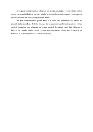 A pesquisa aqui apresentada está ainda em fase de construção, ou seja existem muitos
pontos a serem elucidados, e o tema é amplo, nesse sentido um único estudo é pouco para a
multiplicidade de discussões que possam vir a tona.
       Por fim compreendemos que O Aboio e a Toada são importantes não apenas no
contexto da festa em Porto da Folha-SE, mas são uma das matrizes formadoras da rica cultura
musical nordestina com influência na prática musical de artistas como Luiz Gonzaga e
Jackson do Pandeiro, dentre outros, portanto sua inserção em sala de aula é essencial na
formação da identidade musical e cultural dos alunos.
 