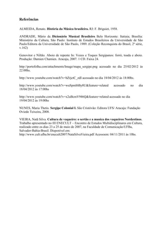 Referências

ALMEIDA, Renato. História da Música brasileira. RJ: F. Briguiet, 1958.

ANDRADE, Mário de. Dicionário Musical Brasileiro. Belo Horizonte: Itatiaia; Brasília:
Ministério da Cultura; São Paulo: Instituto de Estudos Brasileiros da Universidade de São
Paulo/Editora da Universidade de São Paulo, 1989. (Coleção Reconquista do Brasil, 2ª série,
v.162)

Genovitor e Niltão. Aboio de repente In: Vozes e Toques Sergipanos: forró, toada e aboio.
Produção: Damien Chamien. Aracaju, 2007. 1 CD. Faixa 24.

http://portofolha.com/attachments/Image/mapa_sergipe.png acessado no dia 25/02/2012 às
22:00hs.

http://www.youtube.com/watch?v=hZrjctC_zdI acessado no dia 18/04/2012 às 18:00hs.

http://www.youtube.com/watch?v=wuSpmI6By8U&feature=related           acessado    no     dia
18/04/2012 às 17:00hs

http://www.youtube.com/watch?v=x2uBcmV946Q&feature=related acessado no dia
19/04/2012 às 19:00hs

NUNES, Maria Thetis. Sergipe Colonial I. São Cristóvão: Editora UFS/ Aracaju: Fundação
Oviedo Teixeira, 2008.

VIEIRA, Natã Silva. Cultura de vaqueiro: o sertão e a musica dos vaqueiros Nordestinos.
Trabalho apresentado no III ENECULT – Encontro de Estudos Multidisciplinares em Cultura,
realizado entre os dias 23 a 25 de maio de 2007, na Faculdade de Comunicação/UFBa,
Salvador-Bahia-Brasil. Disponível em:
http://www.cult.ufba.br/enecult2007/NataSilvaVieira.pdf Acessoem: 04/11/2011 às 10hs.
 