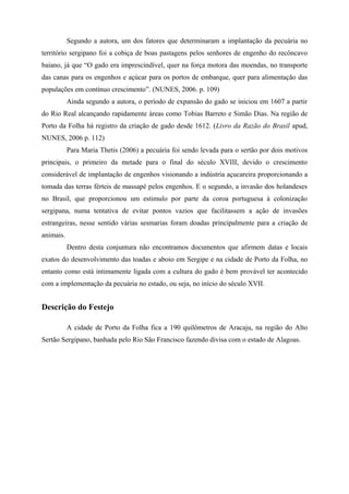Segundo a autora, um dos fatores que determinaram a implantação da pecuária no
território sergipano foi a cobiça de boas pastagens pelos senhores de engenho do recôncavo
baiano, já que “O gado era imprescindível, quer na força motora das moendas, no transporte
das canas para os engenhos e açúcar para os portos de embarque, quer para alimentação das
populações em contínuo crescimento”. (NUNES, 2006. p. 109)
           Ainda segundo a autora, o período de expansão do gado se iniciou em 1607 a partir
do Rio Real alcançando rapidamente áreas como Tobias Barreto e Simão Dias. Na região de
Porto da Folha há registro da criação de gado desde 1612. (Livro da Razão do Brasil apud,
NUNES, 2006 p. 112)
           Para Maria Thetis (2006) a pecuária foi sendo levada para o sertão por dois motivos
principais, o primeiro da metade para o final do século XVIII, devido o crescimento
considerável de implantação de engenhos visionando a indústria açucareira proporcionando a
tomada das terras férteis de massapé pelos engenhos. E o segundo, a invasão dos holandeses
no Brasil, que proporcionou um estimulo por parte da coroa portuguesa à colonização
sergipana, numa tentativa de evitar pontos vazios que facilitassem a ação de invasões
estrangeiras, nesse sentido várias sesmarias foram doadas principalmente para a criação de
animais.
           Dentro desta conjuntura não encontramos documentos que afirmem datas e locais
exatos do desenvolvimento das toadas e aboio em Sergipe e na cidade de Porto da Folha, no
entanto como está intimamente ligada com a cultura do gado é bem provável ter acontecido
com a implementação da pecuária no estado, ou seja, no início do século XVII.


Descrição do Festejo

           A cidade de Porto da Folha fica a 190 quilômetros de Aracaju, na região do Alto
Sertão Sergipano, banhada pelo Rio São Francisco fazendo divisa com o estado de Alagoas.
 