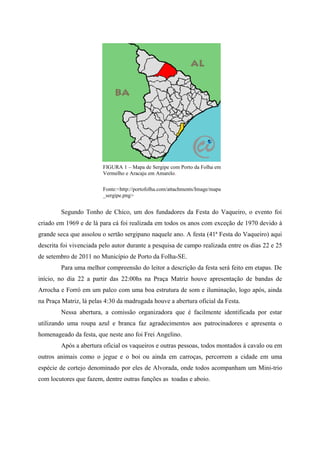 FIGURA 1 – Mapa de Sergipe com Porto da Folha em
                         Vermelho e Aracaju em Amarelo.

                         Fonte:<http://portofolha.com/attachments/Image/mapa
                         _sergipe.png>


        Segundo Tonho de Chico, um dos fundadores da Festa do Vaqueiro, o evento foi
criado em 1969 e de lá para cá foi realizada em todos os anos com exceção de 1970 devido à
grande seca que assolou o sertão sergipano naquele ano. A festa (41ª Festa do Vaqueiro) aqui
descrita foi vivenciada pelo autor durante a pesquisa de campo realizada entre os dias 22 e 25
de setembro de 2011 no Município de Porto da Folha-SE.
        Para uma melhor compreensão do leitor a descrição da festa será feito em etapas. De
início, no dia 22 a partir das 22:00hs na Praça Matriz houve apresentação de bandas de
Arrocha e Forró em um palco com uma boa estrutura de som e iluminação, logo após, ainda
na Praça Matriz, lá pelas 4:30 da madrugada houve a abertura oficial da Festa.
        Nessa abertura, a comissão organizadora que é facilmente identificada por estar
utilizando uma roupa azul e branca faz agradecimentos aos patrocinadores e apresenta o
homenageado da festa, que neste ano foi Frei Angelino.
        Após a abertura oficial os vaqueiros e outras pessoas, todos montados à cavalo ou em
outros animais como o jegue e o boi ou ainda em carroças, percorrem a cidade em uma
espécie de cortejo denominado por eles de Alvorada, onde todos acompanham um Mini-trio
com locutores que fazem, dentre outras funções as toadas e aboio.
 