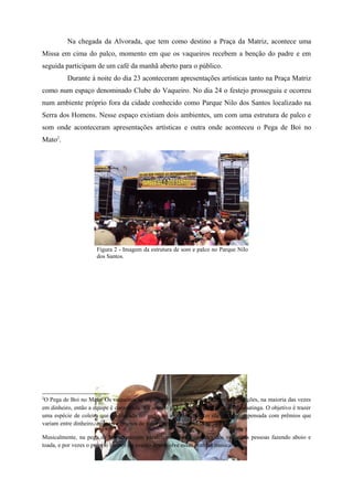 Na chegada da Alvorada, que tem como destino a Praça da Matriz, acontece uma
Missa em cima do palco, momento em que os vaqueiros recebem a benção do padre e em
seguida participam de um café da manhã aberto para o público.
          Durante à noite do dia 23 aconteceram apresentações artísticas tanto na Praça Matriz
como num espaço denominado Clube do Vaqueiro. No dia 24 o festejo prosseguiu e ocorreu
num ambiente próprio fora da cidade conhecido como Parque Nilo dos Santos localizado na
Serra dos Homens. Nesse espaço existiam dois ambientes, um com uma estrutura de palco e
som onde aconteceram apresentações artísticas e outra onde aconteceu o Pega de Boi no
Mato2.




                      Figura 2 - Imagem da estrutura de som e palco no Parque Nilo
                      dos Santos.




2
 O Pega de Boi no Mato: Os vaqueiros se organizam em equipes que fazem as inscrições, na maioria das vezes
em dinheiro, então a equipe é convocada e é solto o gado que corre para dentro da caatinga. O objetivo é trazer
uma espécie de coleira que é colocada no gado, se a equipe trouxer ela será recompensada com prêmios que
variam entre dinheiro, animais e objetos de valor como uma moto 0km.

Musicalmente, na pega de boi acontecem paralelamente as atividades dos vaqueiros pessoas fazendo aboio e
toada, e por vezes o próprio locutor do evento desenvolve essas práticas musicais.
 