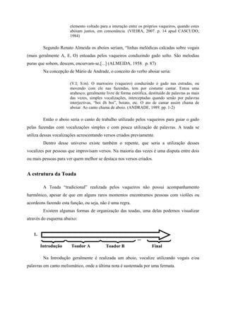 elemento voltado para a interação entre os próprios vaqueiros, quando estes
                       abóiam juntos, em consonância. (VIEIRA, 2007. p. 14 apud CASCUDO,
                       1984)

         Segundo Renato Almeida os aboios seriam, “linhas melódicas calcadas sobre vogais
(mais geralmente A, E, O) entoadas pelos vaqueiros conduzindo gado solto. São melodias
puras que sobem, descem, encurvam-se,[...] (ALMEIDA, 1958. p. 87)
         Na concepção de Mário de Andrade, o conceito do verbo aboiar seria:

                       (V.I; S.m). O marroeiro (vaqueiro) conduzindo o gado nas estradas, ou
                       movendo com ele nas fazendas, tem por costume cantar. Entoa uma
                       arabesco, geralmente livre de forma estrófica, destituído de palavras as mais
                       das vezes, simples vocalizações, interceptadas quando senão por palavras
                       interjectivas, “boi êh boi”, boiato, etc. O ato de cantar assim chama de
                       aboiar. Ao canto chama de aboio. (ANDRADE, 1989. pp. 1-2)

         Então o aboio seria o canto de trabalho utilizado pelos vaqueiros para guiar o gado
pelas fazendas com vocalizações simples e com pouca utilização de palavras. A toada se
utiliza dessas vocalizações acrescentando versos criados previamente.
         Dentro desse universo existe também o repente, que seria a utilização desses
vocalizes por pessoas que improvisam versos. Na maioria das vezes é uma disputa entre dois
ou mais pessoas para ver quem melhor se destaca nos versos criados.


A estrutura da Toada

         A Toada “tradicional” realizada pelos vaqueiros não possui acompanhamento
harmônico, apesar de que em alguns raros momentos encontramos pessoas com violões ou
acordeons fazendo esta função, ou seja, não é uma regra.
         Existem algumas formas de organização das toadas, uma delas podemos visualizar
através do esquema abaixo:


   1.
                                                               ...
        Introdução      Toador A            Toador B                   Final

         Na Introdução geralmente é realizada um aboio, vocalize utilizando vogais e/ou
palavras em canto melismático, onde a última nota é sustentada por uma fermata.
 