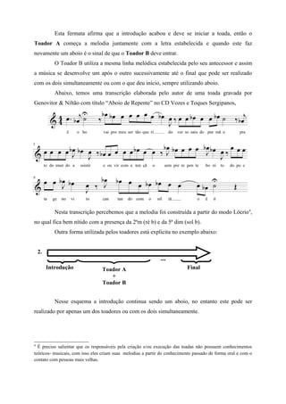 Esta fermata afirma que a introdução acabou e deve se iniciar a toada, então o
Toador A começa a melodia juntamente com a letra estabelecida e quando este faz
novamente um aboio é o sinal de que o Toador B deve entrar.
            O Toador B utiliza a mesma linha melódica estabelecida pelo seu antecessor e assim
a música se desenvolve um após o outro sucessivamente até o final que pode ser realizado
com os dois simultaneamente ou com o que deu início, sempre utilizando aboio.
            Abaixo, temos uma transcrição elaborada pelo autor de uma toada gravada por
Genovitor & Niltão com título “Aboio de Repente” no CD Vozes e Toques Sergipanos,




            Nesta transcrição percebemos que a melodia foi construída a partir do modo Lócrio4,
no qual fica bem nítido com a presença da 2ªm (ré b) e da 5ª dim (sol b).
            Outra forma utilizada pelos toadores está explicita no exemplo abaixo:


    2.
                                                              ...
         Introdução              Toador A                                  Final
                                    +
                                 Toador B


            Nesse esquema a introdução continua sendo um aboio, no entanto este pode ser
realizado por apenas um dos toadores ou com os dois simultaneamente.




4
  É preciso salientar que os responsáveis pela criação e/ou execução das toadas não possuem conhecimentos
teóricos- musicais, com isso eles criam suas melodias a partir do conhecimento passado de forma oral e com o
contato com pessoas mais velhas.
 