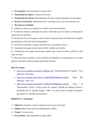 •   Pré-requisito: Aula introdutória à toada e aboio.
•   Organização do espaço: Carteiras em círculos
•   Organização dos alunos: Individualmente de início e depois separados em três grupos.
•   Recursos Necessários: Aparelho de som, 3 cartolinas, giz de cera com diversas cores.
•   Descrição da Atividade:
1 - A prática se inicia com a audição de 3 toadas com formas diferentes.
2 - O professor estimula a percepção dos alunos solicitando que eles anotem as diferenças de
organização de cada faixa.
3 - Divisão da sala em três grupos, cada um ficará responsável pela construção de um gráfico
que represente a forma da toada correspondente.
4 – Ao final da construção, os grupos deverão trocar seus gráficos entre si.
5 – Cada grupo terá alguns minutos para decifrar o gráfico que recebeu.
6 – Apresentações dos grupos que deverão explicar para o resto da turma o gráfico ao qual
estão em mãos.
7 - Discussão sobre os gráficos, se eles realmente correspondem à toada indicada e se os tipos
gráficos construído realmente podem representar tal toada.


Dicas de Toadas:
     http://www.youtube.com/watch?v=hZrjctC_zdI Toada Despedida do Vaqueiro / Vavá
       Machado e Marcolino
     http://www.youtube.com/watch?v=wuSpmI6By8U&feature=related               Toada       Boi
       Maracajá – Kara Veia.
     http://www.youtube.com/watch?v=x2uBcmV946Q&feature=related – Parte 2 do
       Documentário “Aboio e Tuada, poesia do vaqueiro” dirigido por Damien Chemin e
       produzido pela TV Aperipê. Sergipe - 2009 – No vídeo existem exemplos de Repente
       que podem ser utilizados pelo professor.

PROPOSTA 3 “Entoando”


•   Objetivos: Estimular o aluno na prática do canto através da Toada.
•   Público Alvo: Alunos do Ensino Fundamental e Médio
•   Tempo: 2 ou mais aulas
•   Pré-requisito: Aula introdutória à toada e aboio.
 