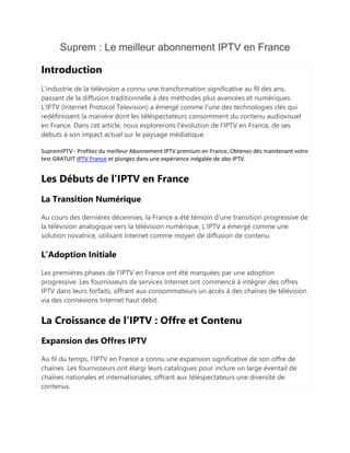 Suprem : Le meilleur abonnement IPTV en France
Introduction
L'industrie de la télévision a connu une transformation significative au fil des ans,
passant de la diffusion traditionnelle à des méthodes plus avancées et numériques.
L'IPTV (Internet Protocol Television) a émergé comme l'une des technologies clés qui
redéfinissent la manière dont les téléspectateurs consomment du contenu audiovisuel
en France. Dans cet article, nous explorerons l'évolution de l'IPTV en France, de ses
débuts à son impact actuel sur le paysage médiatique.
SupremIPTV - Profitez du meilleur Abonnement IPTV premium en France, Obtenez dès maintenant votre
test GRATUIT IPTV France et plongez dans une expérience inégalée de abo IPTV.
Les Débuts de l'IPTV en France
La Transition Numérique
Au cours des dernières décennies, la France a été témoin d'une transition progressive de
la télévision analogique vers la télévision numérique. L'IPTV a émergé comme une
solution novatrice, utilisant Internet comme moyen de diffusion de contenu.
L'Adoption Initiale
Les premières phases de l'IPTV en France ont été marquées par une adoption
progressive. Les fournisseurs de services Internet ont commencé à intégrer des offres
IPTV dans leurs forfaits, offrant aux consommateurs un accès à des chaînes de télévision
via des connexions Internet haut débit.
La Croissance de l'IPTV : Offre et Contenu
Expansion des Offres IPTV
Au fil du temps, l'IPTV en France a connu une expansion significative de son offre de
chaînes. Les fournisseurs ont élargi leurs catalogues pour inclure un large éventail de
chaînes nationales et internationales, offrant aux téléspectateurs une diversité de
contenus.
 