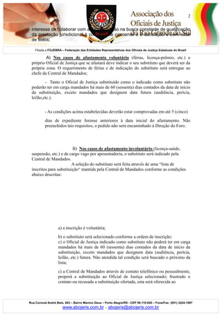 Filiada a FOJEBRA – Federação das Entidades Representativas dos Oficiais de Justiça Estaduais do Brasil
Rua Coronel André Belo, 603 – Bairro Menino Deus – Porto Alegre/RS - CEP 90.110-020 – Fone/Fax: (051) 3224-1997
www.abojeris.com.br - abojeris@abojeris.com.br
2
interesse de colaborar com a administração na busca constante de qualificação
da prestação jurisdicional à comunidade canoense e a satisfação e bem-estar
de todos;
A) Nos casos de afastamento voluntário (férias, licença-prêmio, etc.) o
próprio Oficial de Justiça que se afastará deve indicar o seu substituto que deverá ser da
própria zona. O requerimento de férias e de indicação do substituto será entregue ao
chefe da Central de Mandados;
- Tanto o Oficial de Justiça substituído como o indicado como substituto não
poderão ter em carga mandados há mais de 60 (sessenta) dias contados da data de início
da substituição, exceto mandados que designem data futura (audiência, perícia,
leilão,etc.).
- As condições acima estabelecidas deverão estar comprovadas em até 5 (cinco)
dias de expediente forense anteriores à data inicial do afastamento. Não
preenchidos tais requisitos, o pedido não será encaminhado à Direção do Foro.
B) Nos casos de afastamento involuntário (licença-saúde,
suspensão, etc.) e de cargo vago por aposentadoria, o substituto será indicado pela
Central de Mandados.
A seleção do substituto será feita através de uma “lista de
inscritos para substituição“ mantida pela Central de Mandados conforme as condições
abaixo descritas:
a) a inscrição é voluntária;
b) o substituto será selecionado conforme a ordem de inscrição:
c) o Oficial de Justiça indicado como substituto não poderá ter em carga
mandados há mais de 60 (sessenta) dias contados da data de início da
substituição, exceto mandados que designem data (audiência, perícia,
leilão, etc.) futura. Não atendida tal condição será buscado o próximo da
lista;
c) a Central de Mandados através de contato telefônico ou pessoalmente,
proporá a substituição ao Oficial de Justiça selecionado; frustrado o
contato ou recusada a substituição ofertada, esta será oferecida ao
 