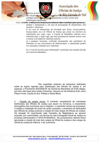 Filiada a FOJEBRA – Federação das Entidades Representativas dos Oficiais de Justiça Estaduais do Brasil
Rua Coronel André Belo, 603 – Bairro Menino Deus – Porto Alegre/RS - CEP 90.110-020 – Fone/Fax: (051) 3224-1997
www.abojeris.com.br - abojeris@abojeris.com.br
3
próximo da lista.
d) o inscrito passará para a posição final da lista quando: recusar
qualquer substituição ofertada (remunerada ou não); aceitar uma
substituição remunerada;
e) o Oficial de Justiça será indicado para substituir pelo prazo que
perdure o afastamento e, em caso de prorrogação do afastamento, será
mantido o substituto;
f) em caso de afastamento da atividade (por férias, licença-prêmio,
licença-saúde, etc.) do Oficial de Justiça que esteja no exercício de
substituição por cargo vago, a Central de Mandados indicará novo
substituto para o cargo vago, que nele permanecerá atuando mesmo com
o retorno à atividade do substituto anterior.
g) a qualquer momento, verificado desempenho não satisfatório do
substituto ou por conveniência da administração, a substituição poderá
ser cancelada e indicado novo substituto.
h) a “Lista de inscritos para substituição“ atualizada será mantida afixada
na Central de Mandados;
Tais sugestões restaram de pesquisas realizadas
sobre as regras vigentes para substituição dos Oficiais de Justiça e, em
especial, o Provimento 002/2008-DF da Central de Mandados de Porto Alegre,
que tem sido base para outras Comarcas, inclusive as de entrância final, como
Passo Fundo, Caxias do Sul, Pelotas e Santa Maria.
2 – Criação de cargos novos: O aumento considerável de mandados
distribuídos aos Oficiais de Justiça que atuam na Comarca, o crescimento
demográfico dos municípios que a integram, o crescente número de processos,
a criação e instalação de novas de varas e juizados, o acréscimo de atribuições
aos Oficiais de Justiça autoriza a criação de mais cargos de Oficiais de Justiça.
Tal situação foi reconhecido pela Conselho da Magistratura ao aprovar
proposta, por unanimidade, nos termos do voto Corregedor-Geral da Justiça no
processo administrativo nº 0010-07/004045-9. No procedimento referido foram
aprovadas a criação de mais dois cargos de Oficial de Justiça e dois cargos de
Oficial de Justiça da Infância e da Juventude.
 