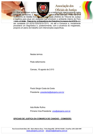 Filiada a FOJEBRA – Federação das Entidades Representativas dos Oficiais de Justiça Estaduais do Brasil
Rua Coronel André Belo, 603 – Bairro Menino Deus – Porto Alegre/RS - CEP 90.110-020 – Fone/Fax: (051) 3224-1997
www.abojeris.com.br - abojeris@abojeris.com.br
5
5 – Que se realizem ações que possibilitem a melhoria do relacionamento entre
todos os servidores e magistrados da Comarca de Canoas. Para tanto a
Assessoria de Gestão Estratégica e Qualidade (AGEQ) do Tribunal de Justiça
é legítima para atuar em situações que envolvem o ambiente interno do Foro
como um todo. Para tanto, a Consultoria de Relações Humanas da AGEQ, ao
ser contatada (51-3210-7225/3210-7211) irá até a Comarca e, inicialmente
procederá um diagnóstico e, posteriormente, com a anuência do magistrado,
proporá um plano de trabalho com intervenções específicas.
Nestes termos
Pede deferimento
Canoas, 16 agosto de 2.013
Paulo Sérgio Costa da Costa
Presidente presidente@abojeris.com.br
Ada Muller Rufino
Primeira Vice-Presidente vice@abojeris.com.br
OFICIAIS DE JUSTIÇA DA COMARCA DE CANOAS – COMISSÃO
 