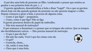O pai deu uma bola de presente ao filho. Lembrando o prazer que sentira ao
ganhar a sua primeira bola do pai. (...)
O garoto agradeceu, desembrulhou a bola e disse “Legal!”. Ou o que os garotos
dizem hoje em dia quando gostam do presente ou não querem magoar o velho.
Depois começou a girar a bola, à procura de alguma coisa.
— Como é que liga? – perguntou.
— Como, como é que liga? Não se liga.
O garoto procurou dentro do papel de embrulho.
— Não tem manual de instrução?
O pai começou a desanimar e a pensar que os tempos são outros. Que os tempos
são decididamente outros. — Não precisa manual de instrução.
— O que é que ela faz?
— Ela não faz nada. Você é que faz coisas com ela.
— O quê?
— Controla, chuta…
— Ah, então é uma bola.
— Claro que é uma bola.
 
