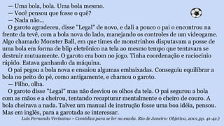 — Uma bola, bola. Uma bola mesmo.
— Você pensou que fosse o quê?
— Nada não...
O garoto agradeceu, disse "Legal" de novo, e dali a pouco o pai o encontrou na
frente da tevê, com a bola nova do lado, manejando os controles de um videogame.
Algo chamado Monster Ball, em que times de monstrinhos disputavam a posse de
uma bola em forma de blip eletrônico na tela ao mesmo tempo que tentavam se
destruir mutuamente. O garoto era bom no jogo. Tinha coordenação e raciocínio
rápido. Estava ganhando da máquina.
O pai pegou a bola nova e ensaiou algumas embaixadas. Conseguiu equilibrar a
bola no peito do pé, como antigamente, e chamou o garoto.
— Filho, olha.
O garoto disse "Legal" mas não desviou os olhos da tela. O pai segurou a bola
com as mãos e a cheirou, tentando recapturar mentalmente o cheiro de couro. A
bola cheirava a nada. Talvez um manual de instrução fosse uma boa idéia, pensou.
Mas em inglês, para a garotada se interessar.
Luis Fernando Veríssimo – Comédias para se ler na escola. Rio de Janeiro: Objetiva, 2001,pp. 41-42.)
 