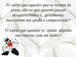 Vc sabia que aqueles que se vestem de preto, são os que querem passar desapercebidos e,  geralmente, necessitam tua ajuda e compreensão? Vc sabia que quando vc  ajuda  alguém, seu retorno vem em dobro? 