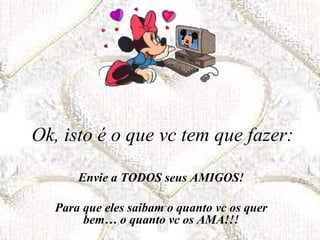 Ok, isto é o que vc tem que fazer: Envie a TODOS seus AMIGOS! Para que eles saibam o quanto vc os quer bem… o quanto vc os AMA!!! 