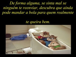 De forma alguma, se sinta mal se ninguém te reenviar, descubra que ainda pode mandar a bola para quem realmente  te queira bem. 