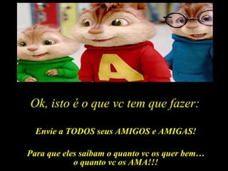 Ok, isto é o que vc tem que fazer: Envie a TODOS seus AMIGOS e AMIGAS! Para que eles saibam o quanto vc os quer bem… o quanto vc os AMA!!! 
