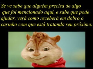 Se vc sabe que alguém precisa de algo que foi mencionado aqui, e sabe que pode ajudar, verá como receberá em dobro o carinho com que está tratando seu próximo. 