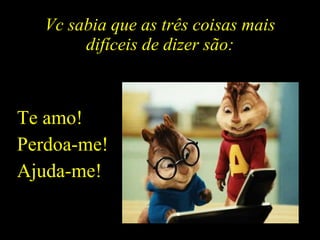 Vc sabia que as três coisas mais difíceis de dizer são: Te amo! Perdoa-me! Ajuda-me! 