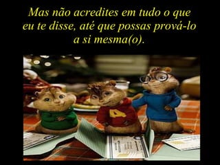 Mas não acredites em tudo o que  eu te disse, até que possas prová-lo  a si mesma(o).  