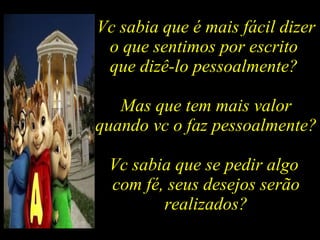 Vc sabia que é mais fácil dizer o que sentimos por escrito  que dizê-lo pessoalmente?  Mas que tem mais valor quando vc o faz pessoalmente? Vc sabia que se pedir algo  com fé, seus desejos serão realizados? 
