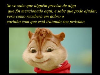 Se vc sabe que alguém precisa de algo que foi mencionado aqui, e sabe que pode ajudar, verá como receberá em dobro o carinho com que está tratando seu próximo. 