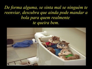 De forma alguma, se sinta mal se ninguém te reenviar, descubra que ainda pode mandar a bola para quem realmente  te queira bem. 