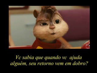 Vc sabia que quando vc  ajuda  alguém, seu retorno vem em dobro? 