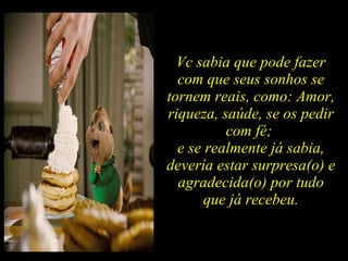 Vc sabia que pode fazer com que seus sonhos se tornem reais, como: Amor, riqueza, saúde, se os pedir com fé;  e se realmente já sabia, devería estar surpresa(o) e agradecida(o) por tudo que já recebeu. 