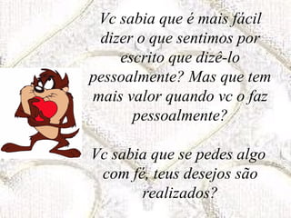 Vc sabia que é mais fácil dizer o que sentimos por escrito que dizê-lo pessoalmente? Mas que tem mais valor quando vc o faz pessoalmente? Vc sabia que se pedes algo  com fé, teus desejos são realizados? 