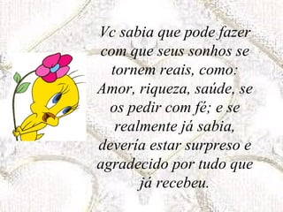 Vc sabia que pode fazer com que seus sonhos se tornem reais, como: Amor, riqueza, saúde, se os pedir com fé; e se realmente já sabia, devería estar surpreso e agradecido por tudo que já recebeu. 
