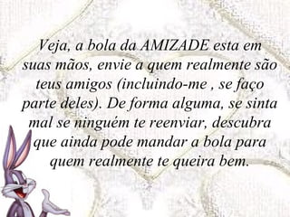 Veja, a bola da AMIZADE esta em suas mãos, envie a quem realmente são teus amigos (incluindo-me , se faço parte deles). De forma alguma, se sinta mal se ninguém te reenviar, descubra que ainda pode mandar a bola para quem realmente te queira bem. 