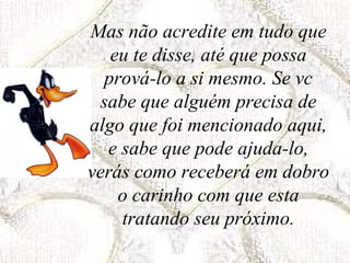 Mas não acredite em tudo que
eu te disse, até que possa
prová-lo a si mesmo. Se vc
sabe que alguém precisa de
algo que foi mencionado aqui,
e sabe que pode ajuda-lo,
verás como receberá em dobro
o carinho com que esta
tratando seu próximo.
 