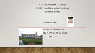 A TECHNICAL PRESENTATION ON
STUDENT INDUSTRIAL WORK EXPERIENCE
SCHEME (S.I.W.E.S)
UNDERTAKEN AT
ELIZADE NIGERIA LIMITED
ILESHA GARAGE ROAD, AKURE,
ONDO STATE.
 