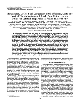 ANTIMICROBIAL AGENTS AND CHEMOTHERAPY, June 1990, p. 1194-1197                                                            Vol. 34, No. 6
0066-4804/90/061194-04$02.00/0
Copyright © 1990, American Society for Microbiology


Randomized, Double-Blind Comparison of the Efficacies, Costs, and
    Vaginal Flora Alterations with Single-Dose Ceftriaxone and
     Multidose Cefazolin Prophylaxis in Vaginal Hysterectomy
           H. GRANT STIVER,1* BERNARD             0.   BINNS,/3 ROBERT C. BRUNHAM,2'4 NICHOLAS CHENG,1
  DEANNE M. DEAN,5 ANITA M. GOLDRING,1 JEANNE B. WALKER,' ELSIE TAN,' AND JUDITH McLEOD2
   Division of Infectious Disease, Department of Medicine, University of British Columbia, and Vancouver General
  Hospital, Vancouver, British Columbia VSZ 1M9,1 Departments of Medicine,4 Medical Microbiology,2 and Obstetrics
           and Gynecology,3 Health Sciences Centre, Winnipeg, Manitoba R3E 3J7, and Medical Department,
                       Hoffmann-La Roche Canada Ltd., Etobicoke, Ontario M9C 5J4,5 Canada
                                          Received 11 October 1989/Accepted 15 March 1990


              A comparison of efficacies, costs, and effects on vaginal microflora of one preoperative and three
           postoperative 1-g doses of cefazolin versus those of one preoperative l-g dose of ceftriaxone was done with 65
           and 73 women, respectively, undergoing elective vaginal hysterectomy. Patient infection rates were not
           statistically different between the cefazolin group (six events in 6 of 73 patients [8.2%]) and the ceftriaxone
           group (11 events in 9 of 65 patients [13.8%]). Side effects, including diarrhea, were minimal and similar
           between the two groups. Significant shifts in the cervicovaginal microflora of the patients occurred postoper-
           atively, with a marked increase in enterococci and a drop in nonenterococcal streptococci. No shifts among
           aerobic, facultative gram-negative rods and staphylococci were observed. Among the anaerobes, a significant
           decrease in the number of patients harboring nonsporulating, gram-positive rods and a less striking
           concomitant increase in Bacteroides species and members of the family Peptococcaceae were noted. No
           qualitative differences were noted between the two groups that received prophylactic therapy. Aside from
           enterococci, cefazolin or ceftriaxone resistance among vaginal isolates (2103/ml) was minimal. Selection of
           resistant isolates was not different between the treatment groups. We could not detect a difference between a
           single l-g dose of ceftriaxone and multidose cefazolin for infection prophylaxis in patients undergoing a vaginal
           hysterectomy. However, the total acquisition, preparation, and administration costs were greater for the
           ceftriaxone regimen than they were for the cefazolin regimen. Cefazolin should therefore remain the drug of
           choice for infection prophylaxis in uncomplicated vaginal hysterectomies.

   Infectious morbidity following vaginal hysterectomy has                vaginal hysterectomy, the hypothesis being that the single-
been variously reported to occur in from 24 to 52% of                     dose regimen would be as effective as the multidose regimen.
patients, and routine use of perioperative prophylactic anti-
biotics has been shown to reduce this significantly to be-                              MATERIALS AND METHODS
tween 6 and 10% (3). Most prophylactic antibiotic regimens
have included one preoperative dose followed by two or                       Both premenopausal and postmenopausal women admit-
three postoperative doses. A few studies have shown that                  ted to the Vancouver General Hospital and the Winnipeg
the preoperative dose is the critical one and that it may not             Health Sciences Centre for vaginal hysterectomy were en-
be necessary to continue prophylactic antibiotics postoper-               rolled in the study after signed informed consent was ob-
atively (6, 8). Besides cost-saving considerations, lower                 tained. Patients were randomly assigned to receive cefazo-
levels of antibiotics may result in less of an alteration in the          lin, 1 g within 1 h preoperatively followed by three 1-g doses
cervicovaginal microbial flora and a lower level of selection             at 8-h intervals postoperatively, or ceftriaxone, 1 g within 1
of resistant organisms.                                                   h preoperatively followed by three saline infusions at 8-h
   Ceftriaxone is a broad-spectrum cephalosporin with a                   intervals postoperatively, in a double-blind manner. Patients
prolonged half-life in serum of approximately 8 h. Its spec-              were excluded from enrollment in the study if they had
trum includes most gram-positive cocci, except enterococci,               received any antibiotics within the previous 14 days, were
and most gram-negative rods, except Pseudomonas species                   receiving any anti-inflammatory agents, were allergic to
and members of the family Bacteroidaceae (MIC, usually                    penicillin or cephalosporins, or declined to give consent.
2-16 ,ug/ml). Because both pharmacologic and clinical stud-                  Measurements of infectious morbidity included standard
ies confirm that ceftriaxone is efficacious in treating suscep-           febrile morbidity, which was defined as two or more temper-
tible bacterial infections with once-daily dosing, we under-              atures of 38°C or higher 4 h or more apart (based on 4-h
took a study of the efficacies, side effects, effects on vaginal          measurements of oral temperature), excluding the first 24 h
bacterial colonization, and comparative costs of a single 1-g             following the end of the surgical procedure, and clinical
preoperative dose of ceftriaxone versus those of a 1-g dose               evidence of pelvic infection, which was defined as fever plus
of cefazolin preoperatively and three doses at 8-h intervals              one or more of the following: purulent drainage from the
postoperatively in the prophylaxis of infection following                 vaginal cuff, abdominal pain associated with rebound tender-
                                                                          ness and/or guarding, localized tenderness with a tender
                                                                          adnexal mass on bimanual palpation, or bacteremia with or
                                                                          without hypotension. Urinary tract infection was defined as
  *
      Corresponding author.                                               symptoms of urgency, frequency, and dysuria with pyuria
                                                                   1194
 