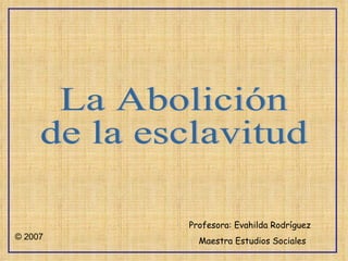 La Abolición  de la esclavitud Profesora: Evahilda Rodríguez Maestra Estudios Sociales © 2007 